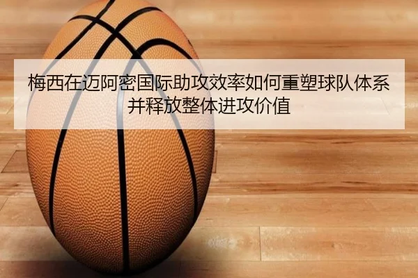 梅西在迈阿密国际助攻效率如何重塑球队体系并释放整体进攻价值
