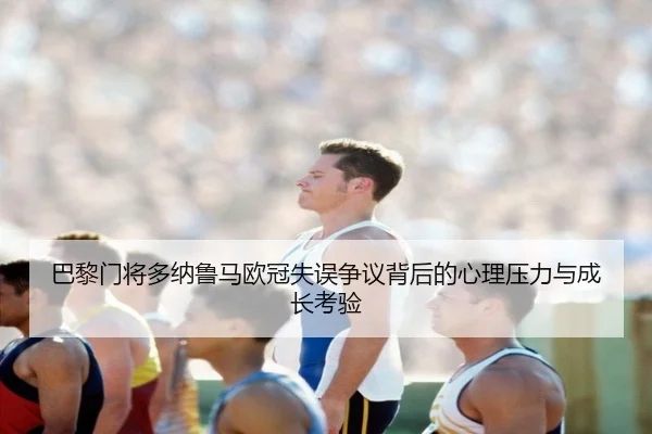 巴黎门将多纳鲁马欧冠失误争议背后的心理压力与成长考验