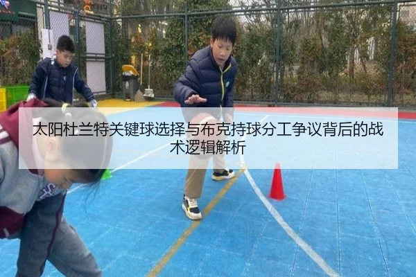 太阳杜兰特关键球选择与布克持球分工争议背后的战术逻辑解析