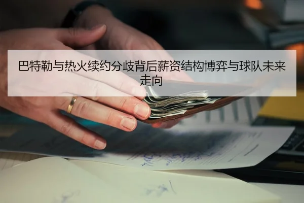 巴特勒与热火续约分歧背后薪资结构博弈与球队未来走向