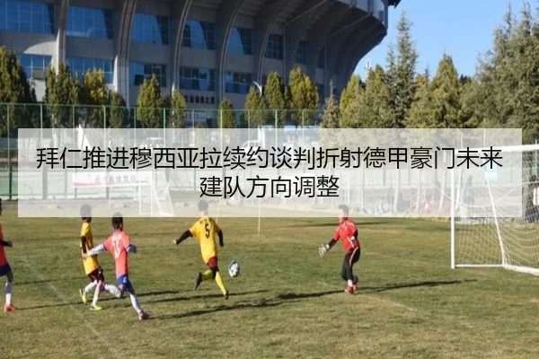 拜仁推进穆西亚拉续约谈判折射德甲豪门未来建队方向调整