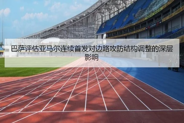 巴萨评估亚马尔连续首发对边路攻防结构调整的深层影响