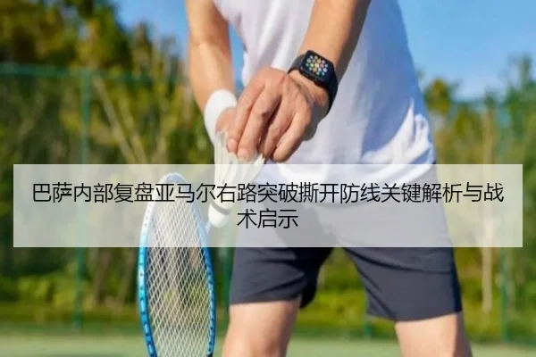 巴萨内部复盘亚马尔右路突破撕开防线关键解析与战术启示