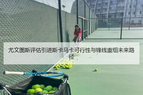 尤文图斯评估引进斯卡马卡可行性与锋线重组未来路径