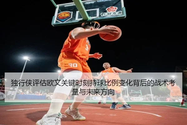 独行侠评估欧文关键时刻持球比例变化背后的战术考量与未来方向