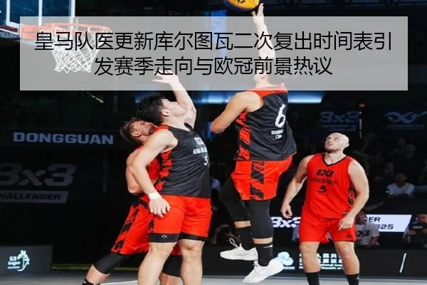 皇马队医更新库尔图瓦二次复出时间表引发赛季走向与欧冠前景热议