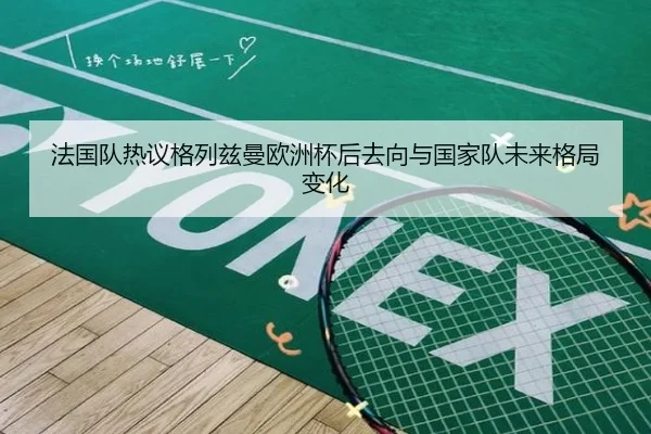 法国队热议格列兹曼欧洲杯后去向与国家队未来格局变化
