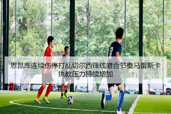 恩昆库连续伤停打乱切尔西锋线磨合节奏马雷斯卡执教压力持续增加